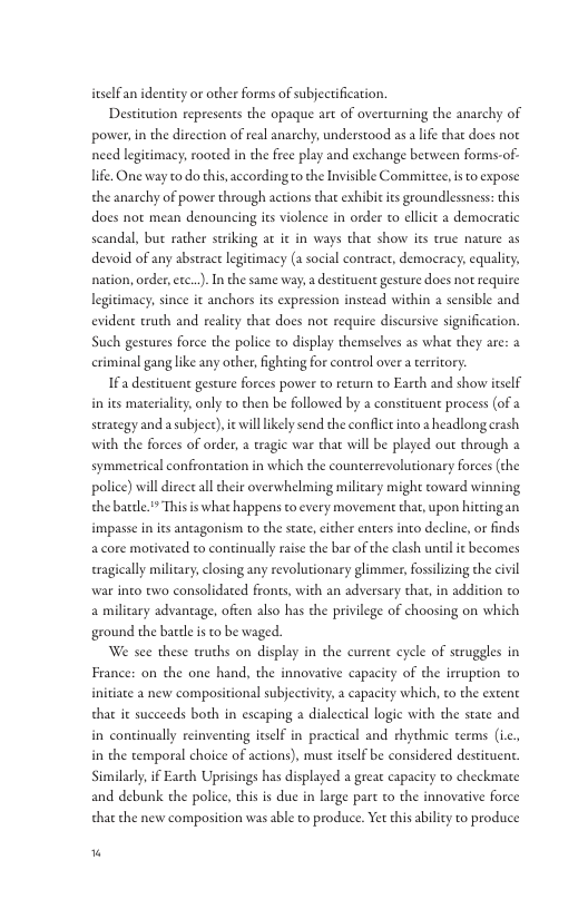 itselfan identity or other forms of subjectification. Destitution represents the opaque art of overcurning the anarchy of power, in the direction of real anarchy, understood as alife that does not need legitimacy, rooted in the free play and exchange becween forms-of- life. One way to do this,accordingo the Invisible Commirtee, is o expose the anarchy of power through actions that exhibit i groundlessness: this does not mean denouncing its violence in order to llicit a democratic scandal, but rather striking at it in ways that show its true nature as devoid of any abstract legitimacy (a social contract, democracy, equality, nation, order, etc..). In the same way, a destiruent gesture does not require legitimacy, since it anchors its expression instead within 2 sensible and evident truth and reality that does nor require discursive signification. Such gestures force the police to display themselves as what they are: a criminal gang like any other, ighting for control over a teritory: IFa destituent gesture forces power to recurn to Earth and show tself inits materiality, only to then be followed by a constituent process (of a strategy and a subject),ic will ikely send the conflct into headlong crash with the forces of order, a tragic war that will be played out through a symmetrical confrontation in which the counterrevolutionary forces (the police) will dircct all their overwhelming military might coward winning thebacde. This is what happens to every movement that, upon hittingan impasse in its antagonism o the stae, ither enters inco decline, or finds a core morivated to continually raise the bar of the clash unil it becomes eragically milicary, closing any revolutionary glimmer, fosilizing the civil war ino owo consolidated fronts, with an adversary thar, in addition to amilitary advantage, ofien also has the priilege of choosing on which ground the batle i to be waged. We see these truths on display in the cureent cycle of struggles in France: on the one hand, the innovasive capacity of the irruption to initiate a new compositional subjectivity a capacity which, to the extent that it succeeds both in escaping a dialectical logic with the state and in continually reinventing itsclf in practical and rhychmic terms (ic. in the temporal choice of actions), must itself be considered desticuent. Similarly, i Earth Uprisings has displayed a great capacity to checkmate and debunk the police, this is due in large part to the innovative force that the new composition was able to produce. Yet this abiliy to produce